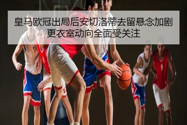 皇马欧冠出局后安切洛蒂去留悬念加剧更衣室动向全面受关注
